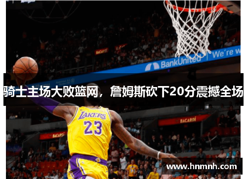 骑士主场大败篮网，詹姆斯砍下20分震撼全场