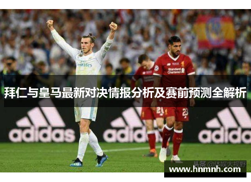 拜仁与皇马最新对决情报分析及赛前预测全解析