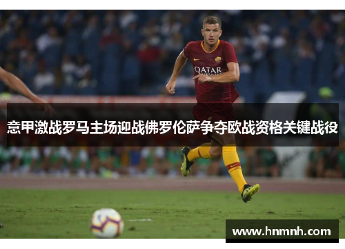 意甲激战罗马主场迎战佛罗伦萨争夺欧战资格关键战役