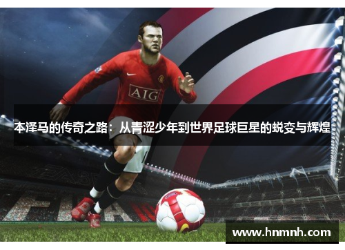 本泽马的传奇之路：从青涩少年到世界足球巨星的蜕变与辉煌