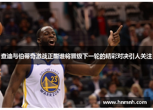 查迪与伯蒂奇激战正酣谁将晋级下一轮的精彩对决引人关注